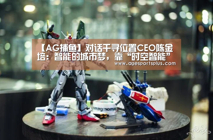 【AG捕鱼】对话千寻位置CEO陈金培:智能的城市梦,靠“时空智能”实现(图1) AG电竞