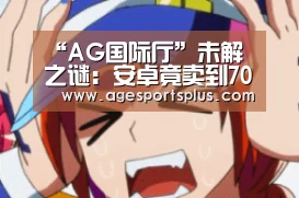 “AG国际厅”未解之谜:安卓竟卖到7000块!那么贵为什么不买苹果(图1) AG国际厅